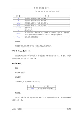 第 13 章 窗口对象（控件）

                                 int Id, int Flags, unsigned Para);


     参    数                                  含   意
         x0     单选按钮最左侧像素（在桌面座标）。
         y0     单选按钮最顶部像素（在桌面座标）。
     xsize      单选按钮水平尺寸（以像素为单位）。
     ysize      单选按钮垂直尺寸（以像素为单位）。
    hParent     父窗口句柄。
         Id     返回的 ID 号。
                窗口创建标志。典型的是 WM_CF_SHOW 用于使控件立即可见（请参阅第
     Flags
                12 章”视窗管理器”中的 WM_CreateWindow()所列出的参数值）。
      Para      按钮在组当中的数值。


   返回数值


   所创建的单选按钮控件的句柄；如果函数执行失败则为 0。


RADIO_CreateIndirect()

   函数原型的说明在本章的开始部分。资源表作为参数传递的元素 Flags 未使用，但是所
使用的单选按钮号码指定为 Para 元素。


RADIO_Dec()

   描述


   把选择数值减 1。


   函数原型


   void RADIO_Dec(RADIO_Handle hObj);


                         参   数               含   意
                         hObj       单选按钮控件的的句柄。


   附加信息


   请注意，按钮的编号总是从顶部以 0 开始；因此，选择按钮的序号减 1 实际上将选择的
按钮往上移一个。




µC/GUI 中文手册                                                           第 67 页
 