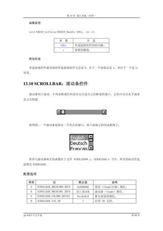 第 13 章 窗口对象（控件）

   函数原型


   void RADIO_SetValue(RADIO_Handle hObj, int v);


                       参        数             含    意
                           hObj       单选按钮控件的的句柄。
                            v         设置的数值。


   附加信息


   单选按钮控件最顶部的单选按钮的序号总是 0，往下一个按钮总是 1，再往下一个是 2，
等等。


13.10 SCROLLBAR：滚动条控件

   滚动条用于滚动一个列表框或任何没有完全适合它们框架的窗口。它们可以以水平或垂
直方式创建。




   典型的，一个滚动条依附在一个存在的窗口，如下面展示的列表框例子：




   所有与滚动条相关的函数位于文件 SCROLLBAR*.c，SCROLLBAR.h 当中。所有的标识符是
前缀名 SCROLLBAR。


配置选项

  类型               宏                    默认值               说明
    N   SCROLLBAR_BKCOLOR0_DEFA        0x808080    背景（thumb 区域）颜色。
    N   SCROLLBAR_BKCOLOR1_DEFA        GUI_BLACK   滚动条（thumb）颜色。
    N   SCROLLBAR_COLOR0_DEFAUL        0xc0c0c0    箭头按钮的颜色。
    B   SCROLLBAR_USE_3D                  1        启用 3D 支持。



µC/GUI 中文手册                                                          第 69 页
 