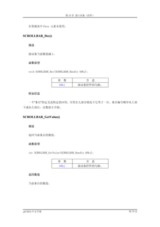 第 13 章 窗口对象（控件）



   在资源表中 Para 元素未使用。


SCROLLBAR_Dec()

   描述


   滚动条当前数值减 1。


   函数原型


   void SCROLLBAR_Dec(SCROLLBAR_Handle hObj);


                       参   数               含    意
                        hObj         滚动条控件的句柄。


   附加信息


   一个”条目”的定义是特定的应用，尽管在大部分情况下它等于一行。条目编号顺序从上到
下或从左到右，以数值 0 开始。


SCROLLBAR_GetValue()

   描述


   返回当前条目的数值。


   函数原型


   int SCROLLBAR_GetValue(SCROLLBAR_Handle hObj);


                       参   数               含    意
                        hObj         滚动条控件的句柄。


   返回数值


   当前条目的数值。




µC/GUI 中文手册                                         第 73 页
 