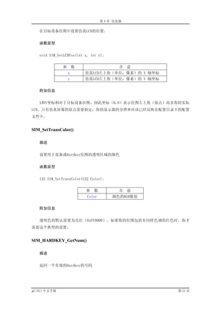 第 3 章 仿真器

   在目标设备位图中设置仿真LCD的位置。


   函数原型


   void SIM_SetLCDPos(int x, int y);


              参       数                    含   意
                  x       仿真LCD左上角（单位：像素）的 X 轴坐标
                  y       仿真LCD左上角（单位：像素）的 Y 轴坐标


   附加信息


   X和Y坐标相对于目标设备位图，因此坐标（0,0）表示位图左上角（原点）而非你的实际
LCD。只有仿真屏幕的原点需要指定；你的显示器的分辨率应该已经反映在配置目录下的配置
文件中。


SIM_SetTransColor()

   描述


   设置用于设备或Hardkey位图的透明区域的颜色


   函数原型


   I32 SIM_SetTransColor(I32 Color);


                          参   数            含   意
                           Color        颜色的RGB数值


   附加信息


   透明色的默认设置为亮红（0xFF0000）。如果你的位图包括有同样色调的红色时，你才
需要这个典型的设置。


SIM_HARDKEY_GetNum()

   描述


   返回一个有效的Hardkey的号码




µC/GUI 中文手册                                        第 11 页
 