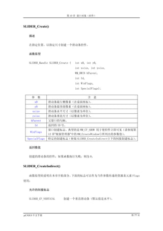 第 13 章 窗口对象（控件）



SLIDER_Create()

   描述


   在指定位置，以指定尺寸创建一个滑动条控件。


   函数原型


   SLIDER_Handle SLIDER_Create (   int x0, int y0,
                                   int xsize, int ysize,
                                   WM_HWIN hParent,
                                   int Id,
                                   int WinFlags,
                                   int SpecialFlags);


     参    数                                  含   意
         x0      滑动条最左侧像素（在桌面座标）。
         y0      滑动条最顶部像素（在桌面座标）。
      xsize      滑动条水平尺寸（以像素为单位）。
      ysize      滑动条垂直尺寸（以像素为单位）。
    hParent      父窗口的句柄。
         Id      返回的 ID 号。
                 窗口创建标志。典型的是 WM_CF_SHOW 用于使控件立即可见（请参阅第
    WinFlags
                 12 章”视窗管理器”中的 WM_CreateWindow()所列出的参数值）。
  SpecialFlags   特定的创建标志（参阅 SLIDER_CreateIndirect()下的间接创建标志）。


   返回数值


   创建的滑动条的控件；如果函数执行失败，则为 0。


SLIDER_CreateIndirect()

   函数原型的说明在本章开始部分。下面的标志可以作为当作参数传递的资源表元素 Flags
使用：


   允许的间接标志


   SLIDER_CF_VERTICAL     创建一个垂直滑动条（默认值是水平）。




µC/GUI 中文手册                                                第 77 页
 