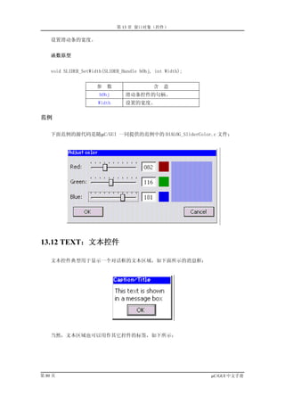 第 13 章 窗口对象（控件）

    设置滑动条的宽度。


    函数原型


    void SLIDER_SetWidth(SLIDER_Handle hObj, int Width);


                      参   数                 含   意
                       hObj      滑动条控件的句柄。
                      Width      设置的宽度。

范例

    下面范例的源代码是随µC/GUI 一同提供的范例中的 DIALOG_SliderColor.c 文件：




13.12 TEXT：文本控件

    文本控件典型用于显示一个对话框的文本区域，如下面所示的消息框：




    当然，文本区域也可以用作其它控件的标签，如下所示：




第 80 页                                                     µC/GUI 中文手册
 