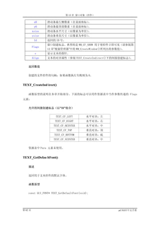 第 13 章 窗口对象（控件）

          x0     滑动条最左侧像素（在桌面座标）。
          y0     滑动条最顶部像素（在桌面座标）。
         xsize   滑动条水平尺寸（以像素为单位）。
         ysize   滑动条垂直尺寸（以像素为单位）。
          Id     返回的 ID 号。
                 窗口创建标志。典型的是 WM_CF_SHOW 用于使控件立即可见（请参阅第
         Flags
                 12 章”视窗管理器”中的 WM_CreateWindow()所列出的参数值）。
           s     显示文本的指针。
         Align   文本的对齐属性（参阅 TEXT_CreateIndirect()下的间接创建标志）。


    返回数值


    创建的文件控件的句柄；如果函数执行失败则为 0。


TEXT_CreateInd irect()

    函数原型的说明在本章开始部分。下面的标志可以用作资源表中当作参数传递的 Flags
元素：


    允许的间接创建标志（以”OR”组合）


                       TEXT_CF_LEFT         水平对齐：左
                      TEXT_CF_RIGHT         水平对齐：右
                     TEXT_CF_HCENTER        水平对齐：中
                       TEXT_CF_TOP          垂直对齐：顶
                      TEXT_CF_BOTTOM        垂直对齐：底
                     TEXT_CF_VCENTER        垂直对齐：中


    资源表中 Para 元素未使用。


TEXT_GetDefau ltFont()

    描述


    返回用于文本控件的默认字体。


    函数原型


    const GUI_FONT* TEXT_GetDefaultFont(void);




第 82 页                                               µC/GUI 中文手册
 