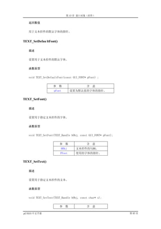第 13 章 窗口对象（控件）

   返回数值


   用于文本控件的默认字体的指针。


TEXT_SetDefau ltFont()

   描述


   设置用于文本控件的默认字体。


   函数原型


   void TEXT_SetDefaultFont(const GUI_FONT* pFont) ;


                    参    数                 含   意
                    pFont        设置为默认值的字体的指针。

TEXT_SetFont()

   描述


   设置用于指定文本控件的字体。


   函数原型


   void TEXT_SetFont(TEXT_Handle hObj, const GUI_FONT* pFont);


                         参   数             含   意
                         HObj       文本控件的句柄。
                         PFont      使用的字体的指针。

TEXT_SetText()

   描述


   设置用于指定文本控件的文本。


   函数原型


   void TEXT_SetText(TEXT_Handle hObj, const char* s);


                         参   数             含   意

µC/GUI 中文手册                                                      第 83 页
 