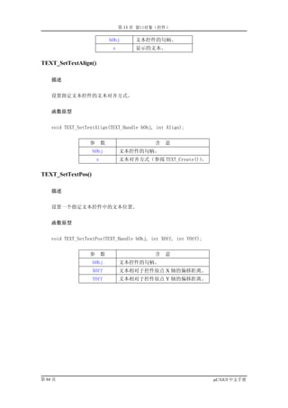 第 13 章 窗口对象（控件）

                               hObj      文本控件的句柄。
                                s        显示的文本。

TEXT_SetTextAlign()

    描述


    设置指定文本控件的文本对齐方式。


    函数原型


    void TEXT_SetTextAlign(TEXT_Handle hObj, int Align);


                   参       数                  含   意
                    hObj            文本控件的句柄。
                       s            文本对齐方式（参阅 TEXT_Create()）
                                                           。

TEXT_SetTextPos()

    描述


    设置一个指定文本控件中的文本位置。


    函数原型


    void TEXT_SetTextPos(TEXT_Handle hObj, int XOff, int YOff);


                   参       数                  含   意
                    hObj            文本控件的句柄。
                    XOff            文本相对于控件原点 X 轴的偏移距离。
                    YOff            文本相对于控件原点 Y 轴的偏移距离。




第 84 页                                                            µC/GUI 中文手册
 