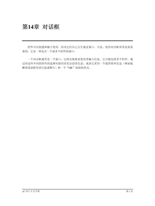第14章 对话框


   控件可以创建和独立使用，因为它们自己天生就是窗口。可是，使用对话框常常是很需
要的，它是一种包含一个或多个控件的窗口。

   一个对话框通常是一个窗口，它的出现要求使用者输入信息。它可能包括多个控件，通
过对这些不同的控件的选择向使用者发出请求信息，或者它采用一个提供简单信息（例如提
醒使消息框用者注意或警告）和一个“OK”按钮的形式。




µC/GUI 中文手册                           第1页
 