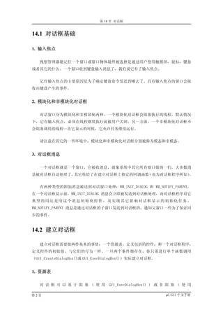 第 14 章 对话框


14.1 对话框基础

1. 输入焦点

   视察管理器能记住一个窗口或窗口物体最终被选择是通过用户使用触摸屏，鼠标，键盘
或者其它的什么。一个窗口收到键盘输入消息了，我们说它有了输入焦点。


   记住输入焦点的主要原因是为了确定键盘命令发送到哪去了。具有输入焦点的窗口会接
收由键盘产生的事件。


2. 模块化和非模块化对话框

   对话窗口分为模块化和非模块化两种。一个模块化对话框会阻塞执行的线程。默认情况
下，它有输入焦点，必须在线程继续执行前被用户关闭。另一方面，一个非模块化对话框不
会阻塞调用的线程--在它显示的时候，它允许任务继续运行。


   请注意在其它的一些环境中，模块化和非模块化对话框分别被称为模态和非模态。


3. 对话框消息

   一个对话框就是一个窗口，它接收消息，就象系统中其它所有窗口做的一们。大多数消
息被对话框自动处理了，其它传给了在建立对话框上指定的回调函数（也为对话框程序所知）。


   有两种类型的附加消息被送到对话窗口处理：WM_INIT_DIALOG 和 WM_NOTIFY_PARENT。
在一个对话框显示前，WM_INIT_DIALOG 消息会立即被发送到对话框处理，而对话框程序对它
典型的用法是用这个消息初始化控件，及实现其它影响对话框显示的初始化任务。
WM_NOTIFY_PARENT 消息是通过对话框的子窗口发送到对话框的，通知父窗口一些为了保证同
步的事件。


14.2 建立对话框

   建立对话框需要做两件基本的事情：一个资源表，定义包括的控件，和一个对话框程序，
定义控件的初始值，与它们的行为一样。一旦两个条件都存在，你只需进行单个函数调用
（GUI_CreateDialogBox()或 GUI_ExecDialogBox()）实际建立对话框。


1. 资源表

   对 话 框 可 以 基 于 阻 塞 （ 使 用 GUI_ExecDialogBox() ） 或 非 阻 塞 （ 使 用

第2页                                                    µC/GUI 中文手册
 