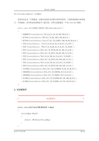 第 14 章 对话框

GUI_CreateDialogBox()）方式建立。


   必须首先定义一个资源表，以指定包括在对话框中的所有控件。下面的范例展示如何建
立一个资源表。这个特定的范例是手工建立的，尽管它也能通过一个 GUI-builder 做到。


   static const GUI_WIDGET_CREATE_INFO_aDialogCreate[] =
   {
        { FRAMEWIN_CreateIndirect,”Dialog”,0,10,10,180,230,0,0 },
        { BUTTON_CreateIndirect,”OK”,GUI_ID_OK,100,5,60,20,0,0 },
        { BUTTON_CreateIndirect,”Cancel”,GUI_ID_CANCEL,100,30,60,20,0,0 },
        { TEXT_CreateIndirect, “LText”,0,10,55,48,15,0,GUI_TA_LEFT },
        { TEXT CreateIndirect, “RText”,0,10,80,48,15,0,GUI_TA_RIGHT },
        { EDIT_CreateIndirect,NULL,GUI_ID_EDIT0,60,55,100,15,0,50 },
        { EDIT_CreateIndirect,NULL,GUI_ID_EDIT1,60,80,100,15,0,50 },
        { TEXT_CreateIndirect,”Hex”,0,10,100,48,15,0,GUI_TA_RIGHT },
        { EDIT_CreateIndirect,NULL,GUI_ID_EDIT2,60,100,100,15,0,6 },
        { TEXT_CreateIndirect,”Bin”,0,10,120,48,15,0,GUI_TA_RIGHT },
        { EDIT_CreateIndirect,NULL,GUI_ID_EDIT3,60,120,100,15,0,0 },
        { LISTBOX_CreateIndirect,NULL,GUI_ID_LISTBOX0,10,20,48,40,0,0 },
        { CHECKBOX_CreateIndirect,NULL,GUI_ID_CHECK0,10,5,0,0,0,0 },
        { CHECKBOX_CreateIndirect,NULL,GUI_ID_CHECK1,30,5,0,0,0,0 },
        { SLIDER_CreateIndirect,NULL,GUI_ID_SLIDER0,60,140,100,20,0,0 },
        { SLIDER_CreateIndirect,NULL,GUI_ID_SLIDER1,10,170,150,30,0,0 }
   };


2. 对话框程序

   /***************************************************************************
   *                                 对话框程序                                    *
   ***************************************************************************/


   static void_cbCallback(WM_MESSAGE * pMsg)
   {
        switch(pMsg->MsgId)
        {
            default: WM_DefaultProc(pMsg);
        }
   }

µC/GUI 中文手册                                                                  第3页
 