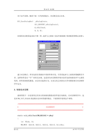 第 14 章 对话框



  对于这个范例，随着下面一行代码的执行，对话框会显示出来。


  GUI_ExecDialogBox( _aDialogCreate,
                         GUI_COUNTOF(_aDialogCreate),
                         &_cbCallback,
                         0, 0, 0);


  结果的对话框看起来如下图一样，或者与之相似（实际外观依赖于你的配置和默认设置）：




  建立对话框后，所有包括在资源表中的控件将可见，尽管看起来与上面的屏幕截图差不
多，这样控件是以“空”的形式出现。这是因为对话框程序依旧没有包括初始化单个元素的
代码。控件的初始化数值，由它们引起的行为，以及它们之间的交互作用都需要在对话框程
序中定义。


3. 初始化对话框

  最典型的下一步是使用它们各自的初始化数值对控件进行初始化。在对话框程序中，这
是对 WM_INIT_DIALOG 消息做出反应时的通常做法。下面的程序说明这个事情：


  /***************************************************************************
  *                                    对话框程序                                *
  ***************************************************************************/


  static void_cbCallback(WM_MESSAGE * pMsg)
  {
      int   NCode, Id;
      WM_HWIN   hEdit0, hEdit1, hEdit2, hEdit3, hListBox;

第4页                                                              µC/GUI 中文手册
 