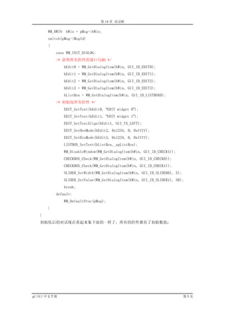 第 14 章 对话框

       WM_HWIN    hWin = pMsg->hWin;
       switch(pMsg->MsgId)
       {
           case WM_INIT_DIALOG:
           /* 获得所有控件的窗口句柄 */
                 hEdit0 = WM_GetDialogItem(hWin, GUI_ID_EDIT0);
                 hEdit1 = WM_GetDialogItem(hWin, GUI_ID_EDIT1);
                 hEdit2 = WM_GetDialogItem(hWin, GUI_ID_EDIT2);
                 hEdit3 = WM_GetDialogItem(hWin, GUI_ID_EDIT3);
                 hListBox = WM_GetDialogItem(hWin, GUI_ID_LISTBOX0);
           /* 初始化所有控件 */
                 EDIT_SetText(hEdit0, “EDIT widget 0”);
                 EDIT_SetText(hEdit1, “EDIT widget 1”);
                 EDIT_SetTextAlign(hEdit1, GUI_TA_LEFT);
                 EDIT_SetHexMode(hEdit2, 0x1234, 0, 0xffff);
                 EDIT_SetBinMode(hEdit3, 0x1234, 0, 0xffff);
                 LISTBOX_SetText(hListBox,_apListBox);
                 WM_DisableWindow(WM_GetDialogItem(hWin, GUI_ID_CHECK1));
                 CHECKBOX_Check(WM_GetDialogItem(hWin, GUI_ID_CHECK0));
                 CHECKBOX_Check(WM_GetDialogItem(hWin, GUI_ID_CHECK1));
                 SLIDER_SetWidth(WM_GetDialogItem(hWin, GUI_ID_SLIDER0), 5);
                 SLIDER_SetValue(WM_GetDialogItem(hWin, GUI_ID_SLIDER1), 50);
                 break;
           default:
                 WM_DefaultProc(pMsg);
       }
   }
   初始化后的对话现在看起来象下面的一样了，所有的控件都有了初始数值：




µC/GUI 中文手册                                                                    第5页
 