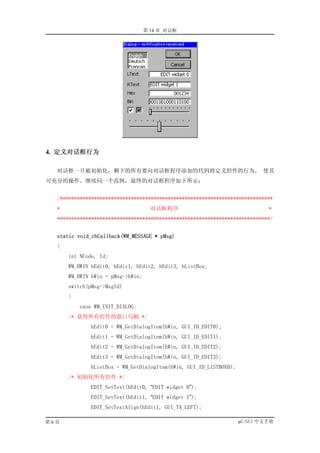 第 14 章 对话框




4. 定义对话框行为

  对话框一旦被初始化，剩下的所有要向对话框程序添加的代码将定义控件的行为， 使其
可充分的操作。继续同一个范例，最终的对话框程序如下所示：


  /***************************************************************************
  *                                  对话框程序                                  *
  ***************************************************************************/


  static void_cbCallback(WM_MESSAGE * pMsg)
  {
      int NCode, Id;
      WM_HWIN hEdit0, hEdit1, hEdit2, hEdit3, hListBox;
      WM_HWIN hWin = pMsg->hWin;
      switch(pMsg->MsgId)
      {
          case WM_INIT_DIALOG:
      /* 获得所有控件的窗口句柄 */
             hEdit0 = WM_GetDialogItem(hWin, GUI_ID_EDIT0);
             hEdit1 = WM_GetDialogItem(hWin, GUI_ID_EDIT1);
             hEdit2 = WM_GetDialogItem(hWin, GUI_ID_EDIT2);
             hEdit3 = WM_GetDialogItem(hWin, GUI_ID_EDIT3);
             hListBox = WM_GetDialogItem(hWin, GUI_ID_LISTBOX0);
      /* 初始化所有控件 */
             EDIT_SetText(hEdit0, “EDIT widget 0”);
             EDIT_SetText(hEdit1, “EDIT widget 1”);
             EDIT_SetTextAlign(hEdit1, GUI_TA_LEFT);

第6页                                                                µC/GUI 中文手册
 