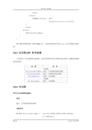 第 14 章 对话框

                         break;
                     default:
                         FRAMEWIN_SetText(    hWin,
                                              “Dialog-notification received”);
                }
                break;
            default:
                WM_DefaultProc(pMsg);
        }
   }


   想了解更详细的资料，请参考随µC/GUI 一起发布的范例中的 Dialog.c 这个范例的全部代
码。


14.3 对话框API 参考函数

     下表列出了与对话框相关的函数，在各自的类型中按字母顺序进行排列。函数的详细描
述后面列出。

                         函   数                    说     明
                                        对话框
                GUI_CreateDialogBox     建立一个非阻塞式的对话框。
                 GUI_ExecDialogBox      建立一个阻塞式的对话框。
                    GUI_EndDialog       结束一个对话框。
                                        消息框
                    GUI_MessageBox      建立一个消息框。


14.4 对话框

GUI_CreateDialogBox

     描述


     建立一个非阻塞式的对话框。


     函数原型


     WM_HWIN GUI_CreateDialogBox (    const GUI_WIDGET_CREATE_INFO* paWidget,
                                      int NumWidgets,

第8页                                                                   µC/GUI 中文手册
 