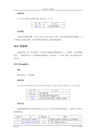 第 14 章 对话框

    函数原型


    void GUI_EndDialog(WM_HWIN hDialog, int r);


                           参   数              含    意
                           hDialog         对话框的句柄。


    返回数值


    从建立对话框的函数（只是与 GUI_ExecDialogBox 相关）指定返回调用任务的数值。对
于非阻塞方式的对话框，没有等待的应用任务，则返回值被忽略。


14.5 消息框

    消息框实际上是一种对话框，只不过是它的默认属性被指定了。它只需要一行代码就能
建立。一条消息显示在一个带标题栏的窗框内，同时带有一个“OK”按钮，要关闭窗口必需
按下它。


GUI_MessageBox

    描述


    建立及显示一个消息框。


    函数原型


    void GUI_MessageBox(const char* sMessage, const char* sCaption, int Flags);


                   参   数                      含    意
                  sMessage      显示的消息。
                  sCaption      窗口框标题栏的标题内容。
                   Flags        为以后的扩展而保留，数值无关紧要。


    附加信息


    消息框的默认特性可以通过修改 GUIConf.h 文件中相关内容而改变。下表显示了所有可
用的配置宏：


   类型             宏                  默认值                  说明
    N     MESSAGEBOX_BORDER           4     消息框元素和客户窗框元素之间的距离。
    N     MESSAGEBOX_XSIZEOK         50     “OK”按钮的 X 轴尺寸。

第 10 页                                                             µC/GUI 中文手册
 