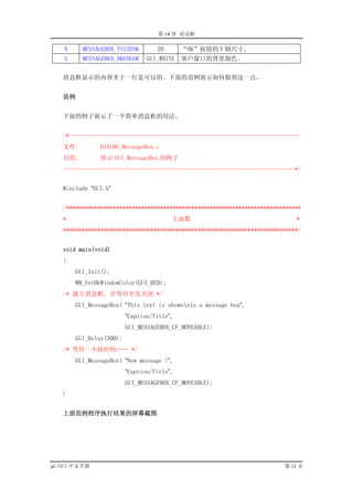第 14 章 对话框

   N     MESSAGEBOX_YSIZEOK        20       “OK”按钮的 Y 轴尺寸。
   S     MESSAGEBOX_BKCOLOR     GUI_WHITE   客户窗口的背景颜色。


   消息框显示的内容多于一行是可以的。下面的范例展示如何做到这一点。


   范例


   下面的例子展示了一个简单消息框的用法。


   /*--------------------------------------------------------------------------
   文件:         DIALOG_MessageBox.c
   目的:         展示 GUI_MessageBox 的例子
   --------------------------------------------------------------------------*/


   #include “GUI.h”


   /***************************************************************************
   *                                    主函数                                  *
   ***************************************************************************/


   void main(void)
   {
       GUI_Init();
       WM_SetBkWindowColor(GUI_RED);
   /* 建立消息框，并等待至其关闭 */
       GUI_MessageBox( “This text is shownnin a message box”,
                         “Caption/Title”,
                         GUI_MESSAGEBOX_CF_MOVEABLE);
       GUI_Delay(500);
   /* 等待一小段时间…… */
       GUI_MessageBox( “New message !”,
                         “Caption/Title”,
                         GUI_MESSAGEBOX_CF_MOVEABLE);
   }


   上面范例程序执行结果的屏幕截图




µC/GUI 中文手册                                                              第 11 页
 