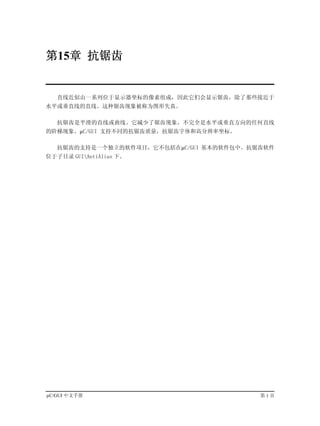 第15章 抗锯齿


   直线近似由一系列位于显示器坐标的像素组成，因此它们会显示锯齿，除了那些接近于
水平或垂直线的直线。这种锯齿现象被称为图形失真。

   抗锯齿是平滑的直线或曲线。它减少了锯齿现象，不完全是水平或垂直方向的任何直线
的阶梯现象。µC/GUI 支持不同的抗锯齿质量，抗锯齿字体和高分辨率坐标。

   抗锯齿的支持是一个独立的软件项目，它不包括在µC/GUI 基本的软件包中。抗锯齿软件
位于子目录 GUIAntiAlias 下。




µC/GUI 中文手册                               第1页
 