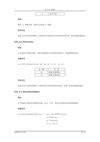 第 15 章 抗锯齿

                              rx       水平半径


   限制


   现在 ry 参数无效，取而代之的是 rx 参数。


   附加信息


   如果工作在高分辨率模式，坐标和半径必须在高分辨率座标内否则，必须以像素值指定。


GUI_AA_DrawLine()

   描述


   在当前窗口的指定位置，使用当前画笔大小及画笔形状显示一条抗锯齿的直线。


   函数原型


   void GUI_AA_DrawLine(int x0, int y0, int x1, int y1);


                          参    数            含   意
                            x0         起始 X 轴坐标。
                            y0         起始 Y 轴坐标。


   附加信息


   如果工作在高分辨率模式，座标必须在高分辨率座标里面。否则，必须以像素值指定。


GUI_AA_DrawPolyOutline()

   描述


   在当前窗口的指定位置指定线宽，显示一个由一系列点组成的多边形的轮廓线。


   函数原型


   void GUI_AA_DrawPolyOutline (    const GUI_POINT* pPoint,
                                    int NumPoints,
                                    int Thickness,
                                    int x, int y)



µC/GUI 中文手册                                                    第7页
 
