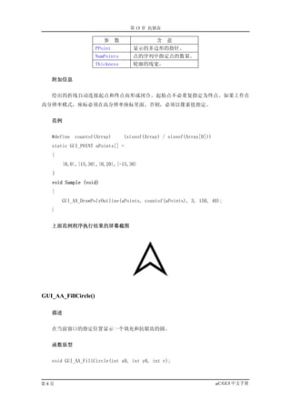 第 15 章 抗锯齿

                         参     数               含   意
                      PPoint          显示的多边形的指针。
                      NumPoints       点的序列中指定点的数量。
                      Thickness       轮廓的线宽。


   附加信息


   绘出的折线自动连接起点和终点而形成闭合。起始点不必重复指定为终点。如果工作在
高分辨率模式，座标必须在高分辨率座标里面。否则，必须以像素值指定。


   范例


   #define   countof(Array)        (sizeof(Array) / sizeof(Array[0]))
   static GUI_POINT aPoints[] =
   {
       {0,0},{15,30},{0,20},{-15,30}
   ｝
   void Sample (void)
   {
       GUI_AA_DrawPolyOutline(aPoints, countof(aPoints), 3, 150, 40);
   }


   上面范例程序执行结果的屏幕截图




GUI_AA_FillCircle()

   描述


   在当前窗口的指定位置显示一个填充和抗锯齿的圆。


   函数原型


   void GUI_AA_FillCircle(int x0, int y0, int r);



第8页                                                                     µC/GUI 中文手册
 
