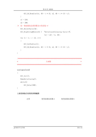 第 15 章 抗锯齿

            GUI_AA_DrawLine(x1, 40 + i * 15, x2, 40 + i * 15 + y);
        }
        x1 = 210;
        x2 = 290;
   /*   绘一条抗锯齿品质因数为 6 的直线 */
        GUI_AA_SetFactor(6);
        GUI_DispStringHCenterAt (    “Antialiasednnusing factor 6”,
                                     (x1 + x2) / 2, 10);
        for (i = 1; i < 12; i++)
        {
            GUI_SetPenSize(i);
            GUI_AA_DrawLine(x1, 40 + i * 15, x2, 40 + i * 15 + y);
        }
   }


   /***************************************************************************
   *                                   主函数                                   *
   ***************************************************************************/


   void main(void)
   {
        GUI_Init();
        DemoAntialiasing();
        while(1)
            GUI_Delay(100);
   }


   上面范例执行结果的屏幕截图


               正常                  使用抗锯齿系数 2               使用抗锯齿系数 6




µC/GUI 中文手册                                                              第 11 页
 