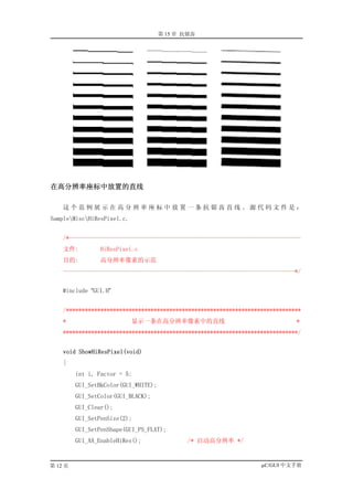 第 15 章 抗锯齿




在高分辨率座标中放置的直线

    这个范例展示在高分辨率座标中放置一条抗锯齿直线。源代码文件是：
SampleMiscHiResPixel.c.


    /*--------------------------------------------------------------------------
    文件:         HiResPixel.c
    目的:         高分辨率像素的示范
    --------------------------------------------------------------------------*/


    #include “GUI.H”


    /***************************************************************************
    *                       显示一条在高分辨率像素中的直线                                   *
    ***************************************************************************/


    void ShowHiResPixel(void)
    {
         int i, Factor = 5;
         GUI_SetBkColor(GUI_WHITE);
         GUI_SetColor(GUI_BLACK);
         GUI_Clear();
         GUI_SetPenSize(2);
         GUI_SetPenShape(GUI_PS_FLAT);
         GUI_AA_EnableHiRes();               /* 启动高分辨率 */


第 12 页                                                             µC/GUI 中文手册
 
