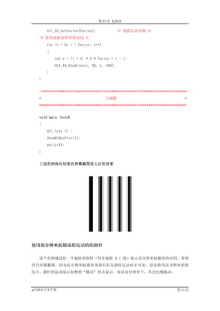 第 15 章 抗锯齿

       GUI_AA_SetFactor(Factor);             /* 设置品质系数 */
   /* 使用虚拟分辨率绘直线 */
       for (i = 0; i < Factor; i++)
       {
           int x = (i + 1) * 5 * Factor + i - 1;
           GUI_AA_DrawLine(x, 50, x, 199);
       }
   }


   /***************************************************************************
   *                                  主函数                                    *
   ***************************************************************************/


   void main (void)
   {
       GUI_Init () ;
       ShowHiResPixel();
       while(1);
   }


   上面范例执行结果的屏幕截图放大后的效果




使用高分辨率抗锯齿绘运动的的指针

   这个范例通过绘一个旋转的指针（每步旋转 0.1 度）展示高分辨率抗锯齿的应用。本例
没有屏幕截图，因为高分辨率抗锯齿效果只有在指针运动时才可见。没有使用高分辨率的情
况下，指针的运动是以短暂的“跳动”形式显示。而在高分辨率下，不会出现跳动。



µC/GUI 中文手册                                                              第 13 页
 