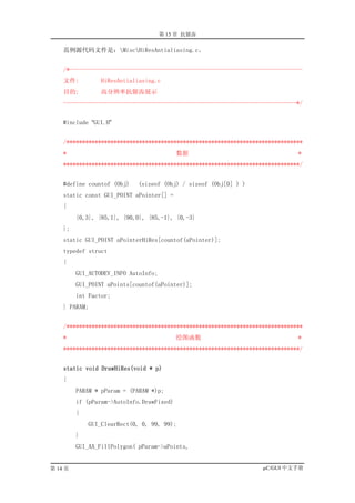 第 15 章 抗锯齿

    范例源代码文件是：MiscHiResAntialiasing.c。


    /*--------------------------------------------------------------------------
    文件:         HiResAntialiasing.c
    目的:         高分辨率抗锯齿展示
    --------------------------------------------------------------------------*/


    #include “GUI.H”


    /***************************************************************************
    *                                      数据                                 *
    ***************************************************************************/


    #define countof (Obj)   (sizeof (Obj) / sizeof (Obj[0] ) )
    static const GUI_POINT aPointer[] =
    {
         {0,3}, {85,1}, {90,0}, {85,-1}, {0,-3}
    };
    static GUI_POINT aPointerHiRes[countof(aPointer)];
    typedef struct
    {
         GUI_AUTODEV_INFO AutoInfo;
         GUI_POINT aPoints[countof(aPointer)];
         int Factor;
    } PARAM;


    /***************************************************************************
    *                                      绘图函数                               *
    ***************************************************************************/


    static void DrawHiRes(void * p)
    {
         PARAM * pParam = (PARAM *)p;
         if (pParam->AutoInfo.DrawFixed)
         {
             GUI_ClearRect(0, 0, 99, 99);
         }
         GUI_AA_FillPolygon( pParam->aPoints,


第 14 页                                                             µC/GUI 中文手册
 
