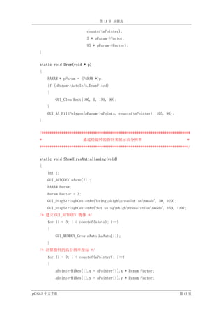 第 15 章 抗锯齿

                           countof(aPointer),
                           5 * pParam->Factor,
                           95 * pParam->Factor);
   }


   static void Draw(void * p)
   {
       PARAM * pParam = (PARAM *)p;
       if (pParam->AutoInfo.DrawFixed)
       {
           GUI_ClearRect(100, 0, 199, 99);
       }
       GUI_AA_FillPolygon(pParam->aPoints, countof(aPointer), 105, 95);
   }


   /***************************************************************************
   *                       通过绘旋转的指针来展示高分辨率                                       *
   ***************************************************************************/


   static void ShowHiresAntialiasing(void)
   {
       int i;
       GUI_AUTODEV aAuto[2] ;
       PARAM Param;
       Param.Factor = 3;
       GUI_DispStringHCenterAt(“Usingnhighnresolutionnmode”, 50, 120);
       GUI_DispStringHCenterAt(“Not usingnhighnresolutionnmode”, 150, 120);
   /* 建立 GUI_AUTODEV 物体 */
       for (i = 0; i < countof(aAuto); i++)
       {
           GUI_MEMDEV_CreateAuto(&aAuto[i]);
       }
   /* 计算指针的高分辨率坐标 */
       for (i = 0; i < countof(aPointer); i++)
       {
           aPointerHiRes[i].x = aPointer[i].x * Param.Factor;
           aPointerHiRes[i].y = aPointer[i].y * Param.Factor;


µC/GUI 中文手册                                                                 第 15 页
 