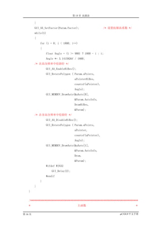 第 15 章 抗锯齿

         }
         GUI_AA_SetFactor(Param.Factor);                  /* 设置抗锯齿系数 */
         while(1)
         {
             for (i = 0; i < 1800; i++)
             {
                 float Angle = (i >= 900) ? 1800 - i : i;
                 Angle *= 3.1415926f / 1800;
         /* 在高分辨率中绘指针 */
                 GUI_AA_EnableHiRes();
                 GUI_RotatePolygon ( Param.aPoints,
                                     aPointerHiRes,
                                     countof(aPointer),
                                     Angle);
                 GUI_MEMDEV_DrawAuto(&aAuto[0],
                                     &Param.AutoInfo,
                                     DrawHiRes,
                                     &Param);
         /* 在非高分辨率中绘指针 */
                 GUI_AA_DisableHiRes();
                 GUI_RotatePolygon ( Param.aPoints,
                                     aPointer,
                                     countof(aPointer),
                                     Angle);
                 GUI_MEMDEV_DrawAuto(&aAuto[1],
                                     &Param.AutoInfo,
                                     Draw,
                                     &Param);
                 #ifdef WIN32
                    GUI_Delay(2);
                 #endif
             }
         }
    }


    /***************************************************************************
    *                                    主函数                                  *


第 16 页                                                             µC/GUI 中文手册
 