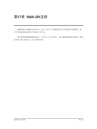 第17章 Shift-JIS支持


   最通用的日文编码方法是 Shift-JIS。Shift-JIS 编码使 8 位字符得到丰富的使用，第一
个字节的值用来区别单字节和多字节字符。

   你不需要调用特殊函数来显示一个 Shift-JIS 字符串。 最主要的必要条件是要有一种包
含有用于显示的 Shift-JIS 字符的字体。




µC/GUI 中文手册                                       第1页
 