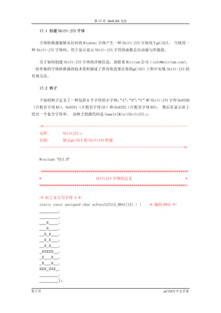 第 17 章 Shift-JIS 支持

  17.1 创建 Shift-JIS 字体


  字体转换器能够从任何的 Windows 字体产生一种 Shift-JIS 字体用于µC/GUI。 当使用一
种 Shift-JIS 字体时，用于显示显示 Shift-JIS 字符的函数会自动地与库链接。


  关于如何创建 Shift-JIS 字体的详细信息，请联系 Micrium 公司（info@micrium.com）。
一份单独的字体转换器的技术资料描述了所有你需要在你的µC/GUI 工程中实现 Shift-JIS 的
有效方法。


  17.2 例子


  下面的例子定义了一种包括 6 个字符的小字体： ， ，
                        “A”“B”“C”和 Shift-JIS 字符 0x8350
（片假名字母 KE），0x8351（片假名字母 GE）和 0x8352（片假名字母 KO） 然后在显示屏上
                                            。
绘出一个复合字符串。 该例子的源代码是 SampleMiscShiftJIS.c。


  /*--------------------------------------------------------------------------
  文件:          ShiftJIS.c
  目的:          展示µC/GUI 的 ShiftJIS 性能
  --------------------------------------------------------------------------*/


  #include “GUI.H”


  /***************************************************************************
  *                           ShiftJIS 字体的定义                                *
  ***************************************************************************/


  /* 拉丁文大写字母 A */
  static const unsigned char acFontSJIS13_0041[13] = {   /* 编码 0041 */
  ________,
  ________,
  ___X____,
  ___X____,
  __X_X___,
  __X_X___,
  __X_X___,
  _XXXXX__,
  _X___X__,
  _X___X__,
  XXX_XXX_,
  ________,
  ________};

第2页                                                              µC/GUI 中文手册
 
