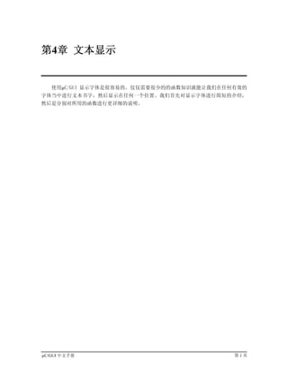 第4章 文本显示


   使用µC/GUI 显示字体是很容易的。仅仅需要很少的的函数知识就能让我们在任何有效的
字体当中进行文本书字，然后显示在任何一个位置。我们首先对显示字体进行简短的介绍，
然后是分别对所用的函数进行更详细的说明。




µC/GUI 中文手册                               第1页
 