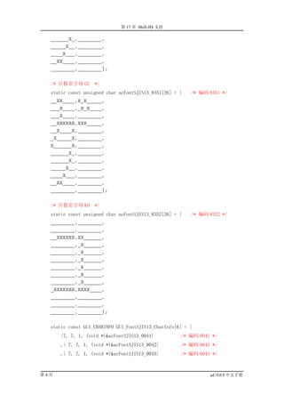 第 17 章 Shift-JIS 支持

  ______X_,________,
  _____X__,________,
  ____X___,________,
  __XX____,________,
  ________,________};


  /* 片假名字母 GE      */
  static const unsigned char acFontSJIS13_8351[26] = {   /* 编码 8351 */
  __XX____,X_X_____,
  ___X____,_X_X____,
  ___X____,________,
  __XXXXXX,XXX_____,
  __X____X,________,
  _X_____X,________,
  X______X,________,
  ______X_,________,
  ______X_,________,
  _____X__,________,
  ____X___,________,
  __XX____,________,
  ________,________};


  /* 片假名字母 KO      */
  static const unsigned char acFontSJIS13_8352[26] = {   /* 编码 8352 */
  ________,________,
  ________,________,
  __XXXXXX,XX______,
  ________,_X______,
  ________,_X______,
  ________,_X______,
  ________,_X______,
  ________,_X______,
  ________,_X______,
  _XXXXXXX,XXXX____,
  ________,________,
  ________,________,
  ________,________};


  static const GUI_CHARINFO GUI_FontSJIS13_CharInfo[6] = {
      {7, 7, 1, (void *)&acFontSJIS13_0041}          /* 编码 0041 */
      ,{ 7, 7, 1, (void *)&acFontSJIS13_0042}        /* 编码 0042 */
      ,{ 7, 7, 1, (void *)&acFontSJIS13_0043}        /* 编码 0043 */



第4页                                                            µC/GUI 中文手册
 