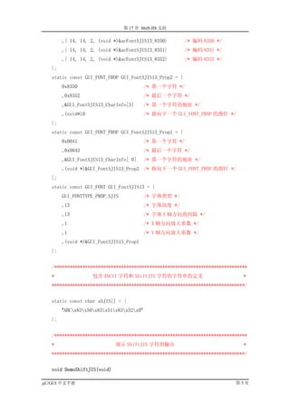 第 17 章 Shift-JIS 支持

        ,{ 14, 14, 2, (void *)&acFontSJIS13_8350}        /* 编码 8350 */
        ,{ 14, 14, 2, (void *)&acFontSJIS13_8351}        /* 编码 8351 */
        ,{ 14, 14, 2, (void *)&acFontSJIS13_8352}        /* 编码 8352 */
   };
   static const GUI_FONT_PROP GUI_FontSJIS13_Prop2 = {
        0x8350                             /* 第一个字符 */
        ,0x8352                            /* 最后一个字符 */
        ,&GUI_FontSJIS13_CharInfo[3]       /* 第一个字符的地址 */
        ,(void*)0                          /* 指向下一个 GUI_FONT_PROP 的指针 */
   };
   static const GUI_FONT_PROP GUI_FontSJIS13_Prop1 = {
        0x0041                             /* 第一个字符 */
        ,0x0043                            /* 最后一个字符 */
        ,&GUI_FontSJIS13_CharInfo[ 0]      /* 第一个字符的地址 */
        ,(void *)&GUI_FontSJIS13_Prop2 /* 指向下一个 GUI_FONT_PROP 的指针 */
   };
   static const GUI_FONT GUI_FontSJIS13 = {
        GUI_FONTTYPE_PROP_SJIS             /* 字体类型 */
        ,13                                /* 字体高度 */
        ,13                                /* 字体 Y 轴方向的间隔 */
        ,1                                 /* X 轴方向放大系数 */
        ,1                                 /* Y 轴方向放大系数 */
        ,(void *)&GUI_FontSJIS13_Prop1
   };


   /***************************************************************************
   *                包含 ASCII 字符和 ShiftJIS 字符的字符串的定义                          *
   ***************************************************************************/


   static const char aSJIS[] = {
        "ABCx83x50x83x51x83x52x0"
   };


   /***************************************************************************
   *                         展示 ShiftJIS 字符的输出                               *
   ***************************************************************************/


   void DemoShiftJIS(void)

µC/GUI 中文手册                                                               第5页
 