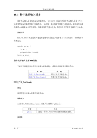 第 18 章 输入设备


18.1 指针光标输入设备

   指针光标输入设备包括鼠标和触摸屏。 它们共用一组通用的指针光标输入设备（PID）
函数使得鼠标和触摸屏能同时起作用。 该函数一般由视窗管理器自动地调用，如先前所描述
的那样，起刷新显示屏的作用。 如果视窗管理器未使用，你的应用程序要负责调用 PID 函数。


   数据结构


   GUI_PID_STATE 类型的结构通过程序使用当前值填入的参数 pState 所引用。 该结构如下
所术定义：


   typedef struct {
      int x, y;
      unsigned char Pressed;
   }GUI_PID_STATE;


指针光标输入设备API函数

   下表按字母顺序列出指针光标输入设备函数。 函数的详细说明在稍后给出。


                          函    数                 说   明
                  GUI_PID_GetState()      返回 PID 的当前状态。
                  GUI_PID_StoreState()    存储 PID 的当前状态。

GUI_PID_GetState()

   描述


   返回指针光标输入设备的当前状态。


   函数原型


   void GUI_PID_GetState(const GUI_PID_STATE *pState);


                  参数                         含意
              pState        指向一个 GUI_PID_STATE 类型的结构的指针。


   返回值




第2页                                                       µC/GUI 中文手册
 