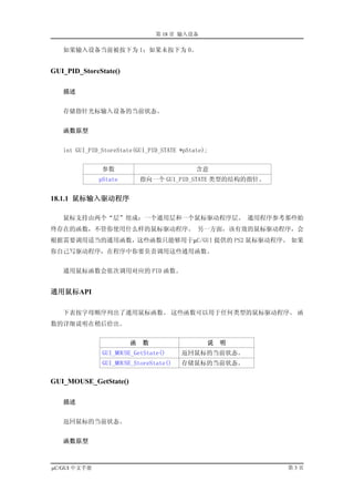 第 18 章 输入设备

   如果输入设备当前被按下为 1；如果未按下为 0。


GUI_PID_StoreState()

   描述


   存储指针光标输入设备的当前状态。


   函数原型


   int GUI_PID_StoreState(GUI_PID_STATE *pState);


               参数                            含意
              pState        指向一个 GUI_PID_STATE 类型的结构的指针。


18.1.1 鼠标输入驱动程序

   鼠标支持由两个“层”组成：一个通用层和一个鼠标驱动程序层。 通用程序参考那些始
终存在的函数，不管你使用什么样的鼠标驱动程序。 另一方面，该有效的鼠标驱动程序，会
根据需要调用适当的通用函数，这些函数只能够用于µC/GUI 提供的 PS2 鼠标驱动程序。 如果
你自己写驱动程序，在程序中你要负责调用这些通用函数。


   通用鼠标函数会依次调用对应的 PID 函数。


通用鼠标API

   下表按字母顺序列出了通用鼠标函数。 这些函数可以用于任何类型的鼠标驱动程序。 函
数的详细说明在稍后给出。


                        函   数                   说   明
               GUI_MOUSE_GetState()     返回鼠标的当前状态。
               GUI_MOUSE_StoreState()   存储鼠标的当前状态。

GUI_MOUSE_GetState()

   描述


   返回鼠标的当前状态。


   函数原型



µC/GUI 中文手册                                                第3页
 