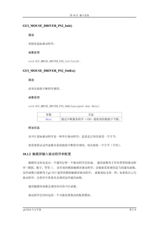 第 18 章 输入设备



GUI_MOUSE_DRIVER_PS2_Init()

   描述


   初始化鼠标驱动程序。


   函数原型


   void GUI_MOUSE_DRIVER_PS2_Init(void);


GUI_MOUSE_DRIVER_PS2_OnRx()

   描述


   必须从接收中断程序调用。


   函数原型


   void GUI_MOUSE_DRIVER_PS2_OnRx(unsigned char Data);


               参数                            含意
               Data       通过中断服务程序（ISR）接收到的数据字节数。


   附加信息


   该 PS2 鼠标驱动程序是一种串行驱动程序，意思是它每次接受一个字节。


   你需要保证这些函数从你的接收中断程序调用，每次接收一个字节（字符）。


18.1.2 触摸屏输入驱动程序和配置

   触摸屏支持也是由一个通用层和一个驱动程序层组成。 通用函数用于任何类型的驱动程
序（模拟，数字，等等.)。 该有效的模拟触摸屏驱动程序，会根据需要调用适当的通用函数，
这些函数只能够用于µC/GUI 提供的模拟触摸屏驱动程序。 就象鼠标支持一样，如果你自己写
驱动程序，在程序中你要负责调用这些通用函数。


   通用触摸屏函数会调用对应的 PID 函数。


   驱动程序层同时包括一个可能需要修改的配置模块。




µC/GUI 中文手册                                              第5页
 