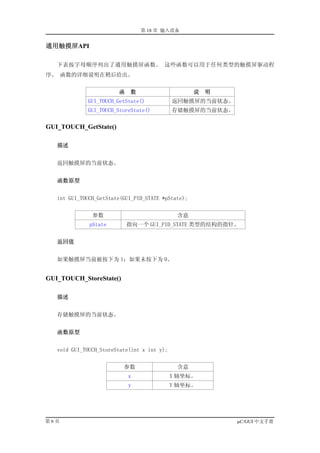 第 18 章 输入设备


通用触摸屏API

   下表按字母顺序列出了通用触摸屏函数。 这些函数可以用于任何类型的触摸屏驱动程
序。 函数的详细说明在稍后给出。


                        函    数                      说   明
             GUI_TOUCH_GetState()            返回触摸屏的当前状态。
             GUI_TOUCH_StoreState()          存储触摸屏的当前状态。

GUI_TOUCH_GetState()

   描述


   返回触摸屏的当前状态。


   函数原型


   int GUI_TOUCH_GetState(GUI_PID_STATE *pState);


               参数                             含意
              pState        指向一个 GUI_PID_STATE 类型的结构的指针。


   返回值


   如果触摸屏当前被按下为 1；如果未按下为 0。


GUI_TOUCH_StoreState()

   描述


   存储触摸屏的当前状态。


   函数原型


   void GUI_TOUCH_StoreState(int x int y);


                          参数                  含意
                            x                X 轴坐标。
                            y                Y 轴坐标。




第6页                                                         µC/GUI 中文手册
 