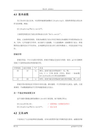 第 4 章 文本显示


4.1 基本函数

  为了在LCD上显示文本，可以简单地调用函数GUI_DispString()，把你所希望显示的文本
作为其参数，例如：


  GUI_DispString("Hello world!");


  上面的代码将会在当前文本坐标显示文本“Hello world!”。


  然而，正如你所看到的，有很多函数用于显示不同字体的文本或都在不同的坐标显示文
本。另外，它不仅能写字符串，而且能写十进制数，十六进制数和二进制数用于显示。即使
图形显示通常是以字节为导向，文本能够定位在显示屏上的任何像素上，不仅仅是按字节定
位。


控制字符

  控制字符是一个小于32的字符代码。控制字符被定义为ASCII码的一部分。µC/GUI忽略所
有除了下表所列出的以外的控制字符：


字符代码     ASCII代码       “C”   含义
  10         LF        n    换行，改变当前文本坐标到下一行，即：
                             X=0 ； Y += 字 体 - 距 离 （ 单 位 ： 像 素 ） （ 如 函 数
                             GUI_GetFontDistY()所讨论的那样）
  13         CR        r    回车，改变当前文本坐标到当前行的开始处，即：x=0


  控制字符LF的用法在字符串中非常方便。换行能将一个字符串拆开几部分，这样，只需
要调用一个函数就能将这个字符串就能变成几行显示。


在一个选定坐标放置文本

  这个功能可能通过调用函数GUI_GotoXY()来实现，如下面例子所示：


  GUI_GotoXY(10,10);                 // 设置坐标（以像素为单位）
  GUI_DispString("Hello world!");    // 显示文本


4.2 文本API

  下表列出了与文本处理相关的函数，在各自的类型中按字母顺序进行排列。函数的详细



第2页                                                           µC/GUI 中文手册
 