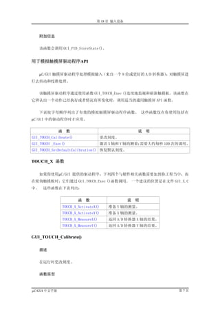 第 18 章 输入设备



     附加信息


   该函数会调用 GUI_PID_StoreState()。


用于模拟触摸屏驱动程序API

   µC/GUI 触摸屏驱动程序处理模拟输入（来自一个 8 位或更好的 A/D 转换器），对触摸屏进
行去抖动和校准处理。


   该触摸屏驱动程序通过使用函数 GUI_TOUCH_Exec ()连续地监视和刷新触摸板，该函数在
它辨认出一个动作已经执行或者情况有所变化时，调用适当的通用触摸屏 API 函数。


   下表按字母顺序列出了有效的模拟触摸屏驱动程序函数。 这些函数仅在你使用包括在
µC/GUI 中的驱动程序时才应用。


              函     数                                说   明
GUI_TOUCH_Calibrate()                   更改刻度。
GUI_TOUCH _Exec()                       激活 X 轴和 Y 轴的测量；
                                                      需要大约每秒 100 次的调用。
GUI_TOUCH_SetDefaultCalibration() 恢复默认刻度。

TOUCH_X 函数

   如果你使用µC/GUI 提供的驱动程序，下列四个与硬件相关函数需要加到你工程当中，而
在轮询触摸板时，它们通过 GUI_TOUCH_Exec ()函数调用。 一个建议的位置是在文件 GUI_X.C
中。   这些函数在下表列出：


                          函   数                  说   明
                  TOUCH_X_ActivateX()     准备 Y 轴的测量。
                  TOUCH_X_ActivateY()     准备 X 轴的测量。
                  TOUCH_X_MeasureX()      返回 A/D 转换器 X 轴的结果。
                  TOUCH_X_MeasureY()      返回 A/D 转换器 Y 轴的结果。

GUI_TOUCH_Calibrate()

     描述


   在运行时更改刻度。


     函数原型



µC/GUI 中文手册                                                       第7页
 