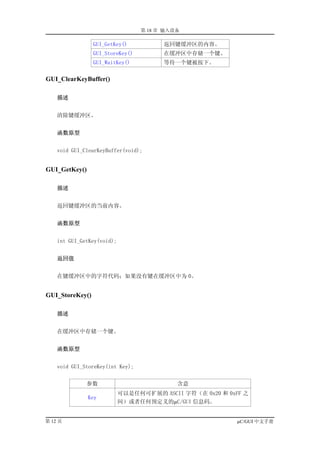 第 18 章 输入设备

                 GUI_GetKey()           返回键缓冲区的内容。
                 GUI_StoreKey()         在缓冲区中存储一个键。
                 GUI_WaitKey()          等待一个键被按下。

GUI_ClearKeyBuffer()

    描述


    清除键缓冲区。


    函数原型


    void GUI_ClearKeyBuffer(void);


GUI_GetKey()

    描述


    返回键缓冲区的当前内容。


    函数原型


    int GUI_GetKey(void);


    返回值


    在键缓冲区中的字符代码；如果没有键在缓冲区中为 0。


GUI_StoreKey()

    描述


    在缓冲区中存储一个键。


    函数原型


    void GUI_StoreKey(int Key);


              参数                            含意
                            可以是任何可扩展的 ASCII 字符（在 0x20 和 0xFF 之
               Key
                            间）或者任何预定义的µC/GUI 信息码。


第 12 页                                                     µC/GUI 中文手册
 