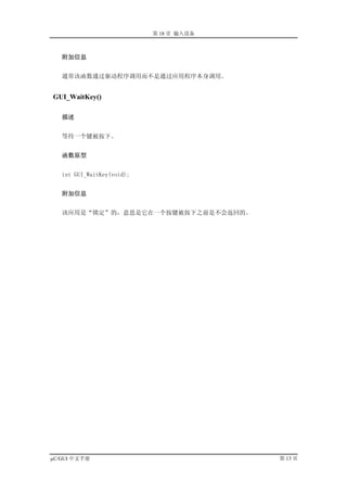 第 18 章 输入设备



   附加信息


   通常该函数通过驱动程序调用而不是通过应用程序本身调用。


GUI_WaitKey()

   描述


   等待一个键被按下。


   函数原型


   int GUI_WaitKey(void);


   附加信息


   该应用是“锁定”的，意思是它在一个按键被按下之前是不会返回的。




µC/GUI 中文手册                               第 13 页
 