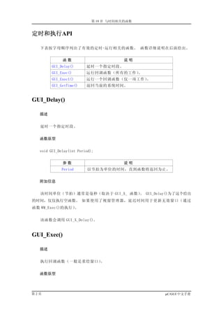 第 19 章 与时间相关的函数


定时和执行API

   下表按字母顺序列出了有效的定时-运行相关的函数。 函数详细说明在后面给出。


             函数                         说明
        GUI_Delay()      延时一个指定时段。
        GUI_Exec()       运行回调函数（所有的工作）。
        GUI_Exec1()      运行一个回调函数（仅一项工作）。
        GUI_GetTime()    返回当前的系统时间。


GUI_Delay()

  描述


   延时一个指定时段。


  函数原型


  void GUI_Delay(int Period);


             参数                         说明
             Period      以节拍为单位的时间，直到函数将返回为止。


  附加信息


   该时间单位（节拍）通常是毫秒（取决于 GUI_X_ 函数） GUI_Delay()为了这个给出
                                。
的时间，仅仅执行空函数。 如果使用了视窗管理器，延迟时间用于更新无效窗口（通过
函数 WM_Exec()的执行）。


   该函数会调用 GUI_X_Delay()。


GUI_Exec()

  描述


   执行回调函数（一般是重绘窗口）。


  函数原型




第2页                                           µC/GUI 中文手册
 