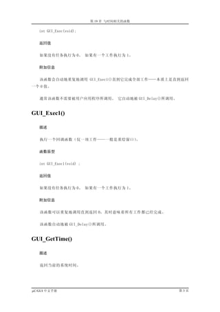 第 19 章 与时间相关的函数

   int GUI_Exec(void);


   返回值


   如果没有任务执行为 0。 如果有一个工作执行为 1。


   附加信息


   该函数会自动地重复地调用 GUI_Exec1()直到它完成全部工作——本质上是直到返回
一个 0 值。


   通常该函数不需要被用户应用程序所调用。 它自动地被 GUI_Delay()所调用。


GUI_Exec1()

   描述


   执行一个回调函数（仅一项工作——一般是重绘窗口）。


   函数原型


   int GUI_Exec1(void) ;


   返回值


   如果没有任务执行为 0。 如果有一个工作执行为 1。


   附加信息


   该函数可以重复地调用直到返回 0，其时意味着所有工作都已经完成。


   该函数自动地被 GUI_Delay()所调用。


GUI_GetTime()

   描述


   返回当前的系统时间。




µC/GUI 中文手册                                    第3页
 