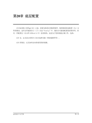 第20章 底层配置


   在目标系统上使用µC/GUI 之前，需要为你的应用配置软件。配置指的的是配置（头）文
件的修改，这些文件通常位于（子）目录“Config”中。我们尽可能使配置保持简单些，但
有一些配置宏（在文件 LCDConf.h 中）是需要的，这是为了使系统能正确工作。包括：

   LCD 宏，定义显示屏的尺寸及可选择功能（例如镜像等等）。

   LCD 控制宏，定义如何访问你使用的控制器。




µC/GUI 中文手册                                第1页
 
