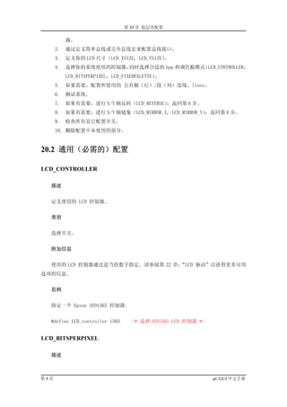 第 20 章 低层次配置

           器。
      2.   通过定义简单总线或完全总线宏来配置总线接口。
      3.   定义你的 LCD 尺寸（LCD_XSIZE, LCD_YSIZE）。
      4.   选择你的系统使用的控制器，同时选择合适的 bpp 和调色板模式（LCD_CONTROLLER，
           LCD_BITSPERPIXEL，LCD_FIXEDPALETTE）。
      5.   如果需要，配置所使用的 公共极（行）/段（列）连线。lines。
      6.   测试系统。
      7.   如果有需要，进行 X/Y 轴反转（LCD_REVERSE）；返回第 6 步。
      8.   如果有需要，进行 X/Y 轴镜象（LCD_MIRROR_X, LCD_MIRROR_Y）
                                                      ；返回第 6 步。
      9.   检查所有其它配置开关。
      10. 删除配置中未使用的部分。


20.2 通用（必需的）配置

LCD_CONTROLLER

  描述


  定义使用的 LCD 控制器。


  类型


  选择开关。


  附加信息


  使用的 LCD 控制器通过适当的数字指定。请参阅第 22 章：
                                “LCD 驱动”以获得更多可用
选项的信息。


  范例


  指定一个 Epson SED1565 控制器:


  #define LCD_controller 1565      /* 选择 SED1565 LCD 控制器 */


LCD_BITSPERPIXEL

  描述



第4页                                                           µC/GUI 中文手册
 