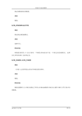第 20 章 低层次配置

   指定每像素的位的数量。


   类型


   数值。


LCD_FIXEDPALETTE

   描述


   指定固定调色板模式。


   类型


   选择开关。


   附加信息


   将数值设置为 0 表示使用一个颜色查询表而不是一个固定设色板模式。这样
LCD_PHYSCOLORS 宏必须定义。


LCD_XSIZE; LCD_YSIZE

   描述


   （分别）定义所用显示屏水平和垂直的分辨率。


   类型


   数值。


   附加信息


   数值是逻辑尺寸； 轴方向指定了所有 LCD 驱动函数的 X 轴方向。
           X                         通常 X 轴尺寸等于段（列）
的数量。




µC/GUI 中文手册                                    第5页
 