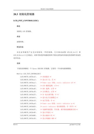 第 20 章 低层次配置


20.3 初始化控制器

LCD_INIT_CONTROLLER()

  描述


  初始化 LCD 控制器。


  类型


  函数替换。


  附加信息


  该 宏 必 须 被 用 户 定 义 以 初 始 化 一 些 控 制 器 。 它 在 驱 动 函 数 LCD_L0_Init() 和
LCD_L0_Reinit()之间执行。请参考你的控制器的资料手册以获得如何初始化你的硬件设备的
更多信息。


  范例


  下面的范例测试一个 Epson SED1565 控制器，它使用一个内部电源调整器。


  #define LCD_INIT_CONTROLLER()
      LCD_WRITE_A0(0xe2);   /* 内部复位 */
      LCD_WRITE_A0(0xae);   /* 显示开/关：关 */
      LCD_WRITE_A0(0xac);   /* Power save 开始：static indicator off */
      LCD_WRITE_A0(0xa2);   /* LCD 偏置选择：1/9 */
      LCD_WRITE_A0(0xa0);   /* ADC 选择：正常 */
      LCD_WRITE_A0(0xc0);   /* 公共模式：正常 */
      LCD_WRITE_A0(0x27);   /* 5V 电压调节器：中 */
      LCD_WRITE_A0(0x81);   /* 进入电子音量模式 */
      LCD_WRITE_A0(0x13);   /* 电子音量：中 */
      LCD_WRITE_A0(0xad);   /* Power save 结束：static indicator on */
      LCD_WRITE_A0(0x03);   /* static indicator 寄存器设置：开（常开）*/
      LCD_WRITE_A0(0x2F);   /* 电源控制设置：升压器，调节器及跟随器关闭 */
      LCD_WRITE_A0(0x40);   /* 显示开始行 */
      LCD_WRITE_A0(0xB0);   /* 显示地址 0 页 */
      LCD_WRITE_A0(0x10);   /* 显示列地址 MSB */


第6页                                                           µC/GUI 中文手册
 
