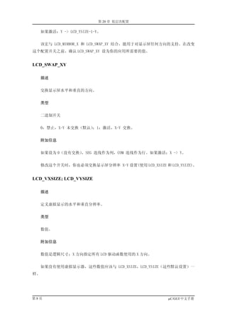 第 20 章 低层次配置

     如果激活：Y -> LCD_YSIZE-1-Y。


     该宏与 LCD_MIRROR_X 和 LCD_SWAP_XY 结合，能用于对显示屏任何方向的支持。在改变
这个配置开关之前，确认 LCD_SWAP_XY 设为你的应用所需要的值。


LCD_SWAP_XY

     描述


     交换显示屏水平和垂直的方向。


     类型


     二进制开关


     0：禁止，X-Y 未交换（默认）；1：激活，X-Y 交换。


     附加信息


     如果设为 0（没有交换），SEG 连线作为列，COM 连线作为行。如果激活：X -> Y。


     修改这个开关时，你也必须交换显示屏分辨率 X-Y 设置(使用 LCD_XSIZE 和 LCD_YSIZE)。


LCD_VXSIZE; LCD_VYSIZE

     描述


     定义虚拟显示的水平和垂直分辨率。


     类型


  数值。


     附加信息


  数值是逻辑尺寸；X 方向指定所有 LCD 驱动函数使用的 X 方向。


  如果没有使用虚拟显示器，这些数值应该与 LCD_XSIZE，LCD_YSIZE（这些默认设置）一
样。




第8页                                              µC/GUI 中文手册
 
