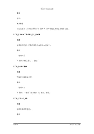 第 20 章 低层次配置

    类型


    别名。


    附加信息


    该宏只要求 LCD_FIXEDPALETTE 设为 0。参考颜色选择以获得更多信息。


LCD_PHYSCOLORS_IN_RAM

    描述


    如果启用的话，把物理颜色的内容放入 RAM 中。


    类型


    二进制开关


    0：停用（默认值）；1：激活。


LCD_REVERSE

    描述


    在编译时翻转显示屏。


    类型


    二进制开关


    0：停用，不翻转（默认值）；1：激活，翻转。


LCD_SWAP_RB

    描述


    交换红蓝两种藕色。


    类型




第 10 页                                           µC/GUI 中文手册
 