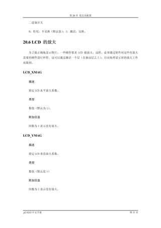 第 20 章 低层次配置

   二进制开关


   0：停用，不交换（默认值）；1：激活，交换。


20.6 LCD 的放大

   为了能正确地显示图片，一些硬件要求 LCD 能放大。这样，必须通过软件对这些有放大
需要的硬件进行补偿。这可以通过激活一个层（在驱动层之上），自动处理显示屏的放大工作
而做到。


LCD_XMAG

   描述


   指定 LCD 水平放大系数。


   类型


   数值（默认为 1）。


   附加信息


   因数为 1 表示没有放大。


LCD_YMAG

   描述


   指定 LCD 垂直放大系数。


   类型


   数值（默认是 1）


   附加信息


   因数为 1 表示没有放大。




µC/GUI 中文手册                             第 11 页
 