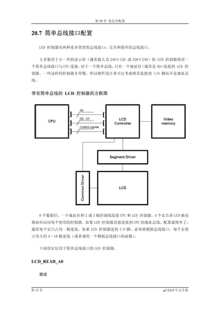 第 20 章 低层次配置


20.7 简单总线接口配置

    LCD 控制器有两种基本类型的总线接口：完全和简单的总线接口。


    大多数用于小一些的显示屏（通常最大为 240×128 或 320×240）的 LCD 控制器使用一
个简单总线接口与 CPU 连接。对于一个简单总线，只有一个地址位（通常是 A0）连接到 LCD 控
制器。一些这样的控制器非常慢，所以硬件设计者可以考虑将其连接到 I/O 脚而不是地址总
线。


带有简单总线的 LCD 控制器的方框图




     8 个数据位，一个地址位和 2 或 3 根控制线连接 CPU 和 LCD 控制器。4 个宏告诉 LCD 驱动
器如何访问每个使用的控制器。如果 LCD 控制器直接连接到 CPU 的地址总线，配置就简单了，
通常每个宏只占用一根连线。如果 LCD 控制器连到 I/O 脚，必须要模拟总线接口，每个宏要
占用大约 5～10 根连线（或者调用一个模拟总线接口的函数）。


     下面的宏仅用于简单总线接口的 LCD 控制器。


LCD_READ_A0

     描述



第 12 页                                           µC/GUI 中文手册
 